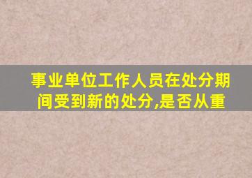 事业单位工作人员在处分期间受到新的处分,是否从重