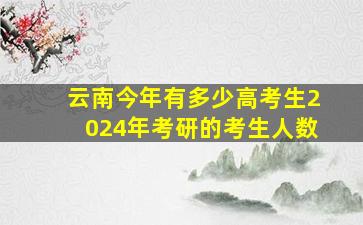 云南今年有多少高考生2024年考研的考生人数