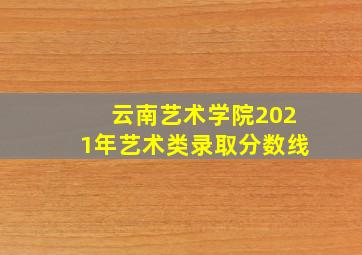 云南艺术学院2021年艺术类录取分数线