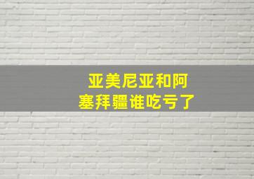 亚美尼亚和阿塞拜疆谁吃亏了