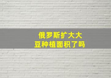 俄罗斯扩大大豆种植面积了吗