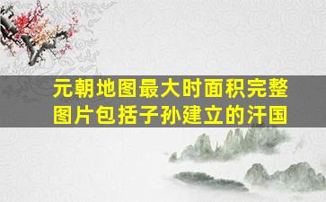 元朝地图最大时面积完整图片包括子孙建立的汗国