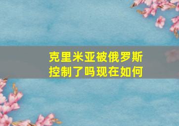 克里米亚被俄罗斯控制了吗现在如何