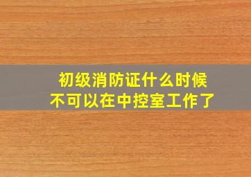 初级消防证什么时候不可以在中控室工作了