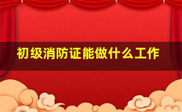 初级消防证能做什么工作