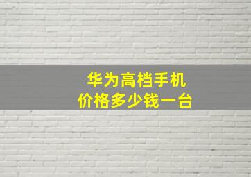 华为高档手机价格多少钱一台