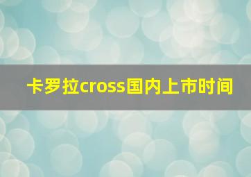 卡罗拉cross国内上市时间