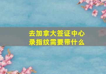 去加拿大签证中心录指纹需要带什么