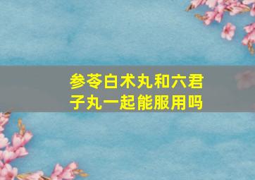 参苓白术丸和六君子丸一起能服用吗