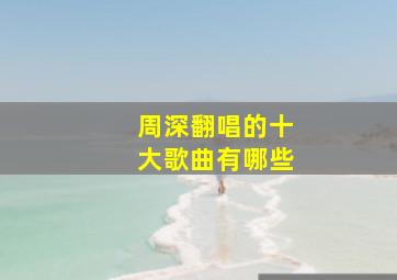 周深翻唱的十大歌曲有哪些