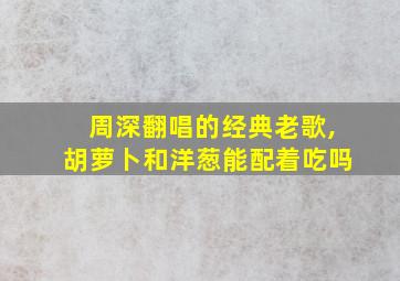 周深翻唱的经典老歌,胡萝卜和洋葱能配着吃吗