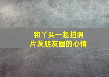 和丫头一起拍照片发朋友圈的心情