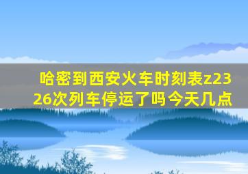 哈密到西安火车时刻表z2326次列车停运了吗今天几点