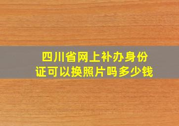 四川省网上补办身份证可以换照片吗多少钱