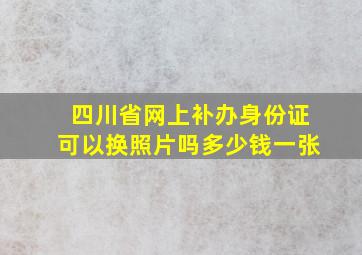 四川省网上补办身份证可以换照片吗多少钱一张