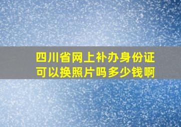 四川省网上补办身份证可以换照片吗多少钱啊