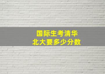 国际生考清华北大要多少分数