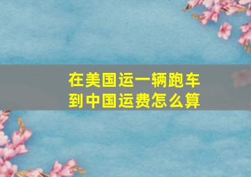 在美国运一辆跑车到中国运费怎么算