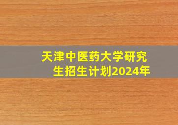 天津中医药大学研究生招生计划2024年