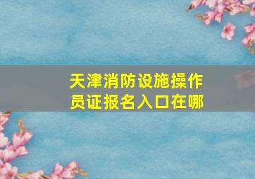 天津消防设施操作员证报名入口在哪