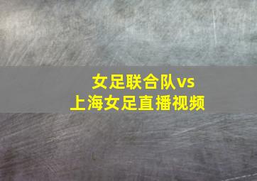 女足联合队vs上海女足直播视频