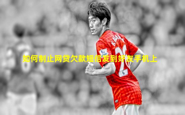 如何制止网贷欠款短信发到好友手机上