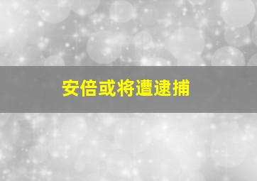 安倍或将遭逮捕