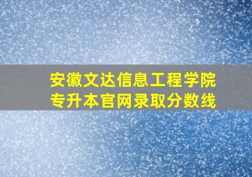 安徽文达信息工程学院专升本官网录取分数线