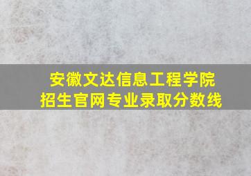 安徽文达信息工程学院招生官网专业录取分数线