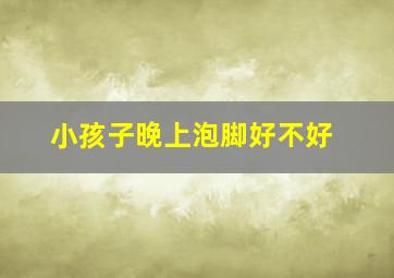 小孩子晚上泡脚好不好