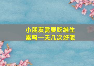 小朋友需要吃维生素吗一天几次好呢