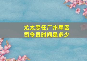 尤太忠任广州军区司令员时间是多少