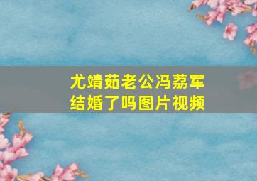 尤靖茹老公冯荔军结婚了吗图片视频