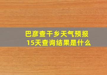 巴彦查干乡天气预报15天查询结果是什么