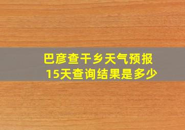 巴彦查干乡天气预报15天查询结果是多少