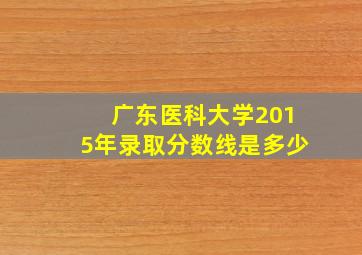 广东医科大学2015年录取分数线是多少