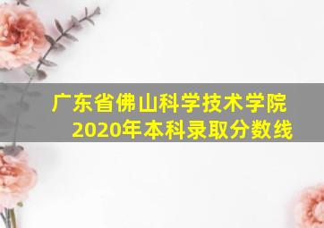 广东省佛山科学技术学院2020年本科录取分数线