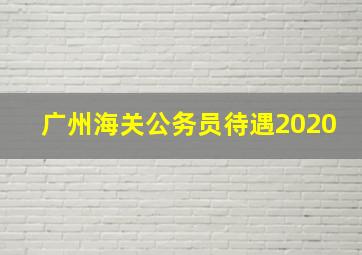 广州海关公务员待遇2020