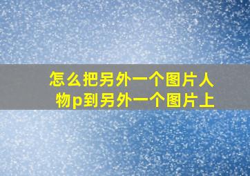 怎么把另外一个图片人物p到另外一个图片上