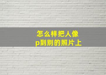 怎么样把人像p到别的照片上