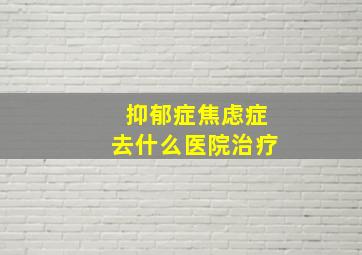 抑郁症焦虑症去什么医院治疗