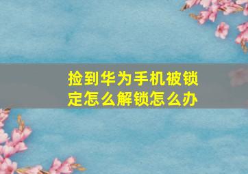 捡到华为手机被锁定怎么解锁怎么办