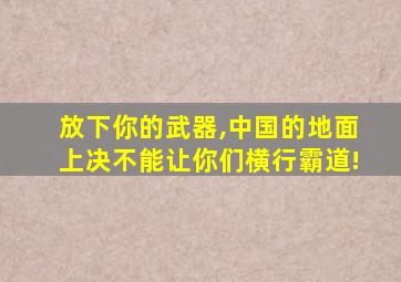 放下你的武器,中国的地面上决不能让你们横行霸道!