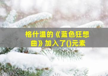 格什温的《蓝色狂想曲》加入了()元素