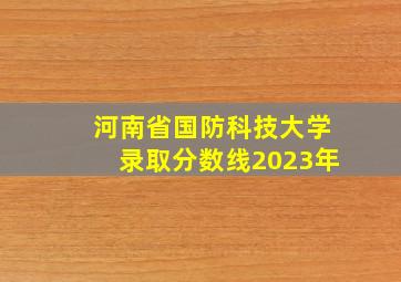 河南省国防科技大学录取分数线2023年