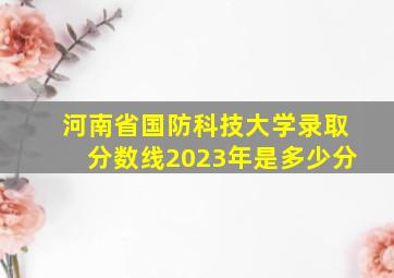 河南省国防科技大学录取分数线2023年是多少分