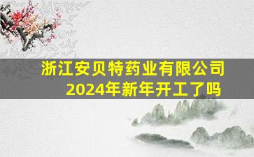 浙江安贝特药业有限公司2024年新年开工了吗