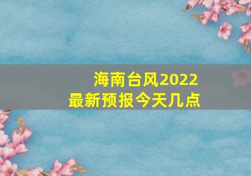 海南台风2022最新预报今天几点