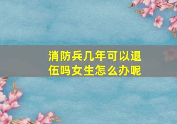 消防兵几年可以退伍吗女生怎么办呢