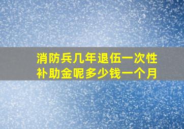 消防兵几年退伍一次性补助金呢多少钱一个月